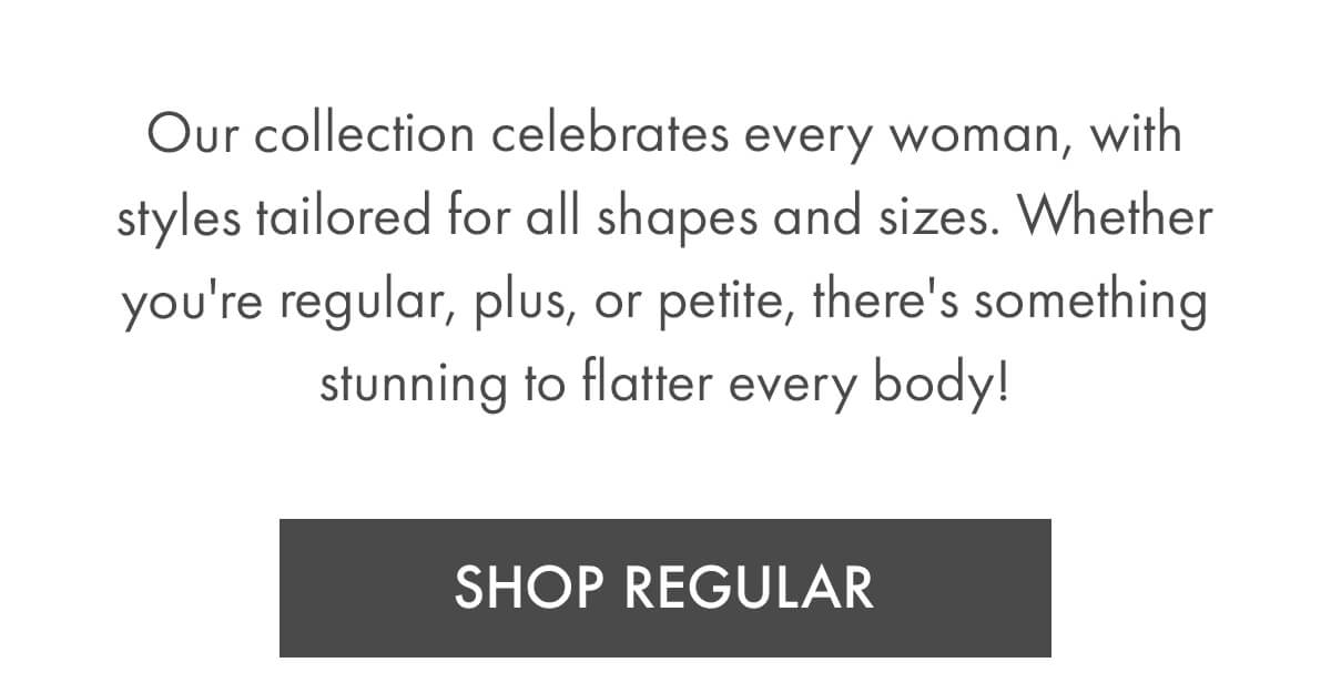 Our collection celebrates every woman, with styles tailored for all shapes and sizes. Whether you're regular, plus, or petite, there's something stunning to flatter every body! SHOP REGULAR
