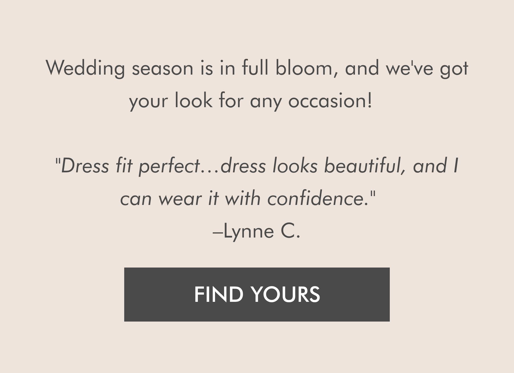 Wedding season is in full bloom, and we've got your look for any occasion!  "Dress fit perfect…dress looks beautiful, and I can wear it with confidence."  –Lynne C. FIND YOURS