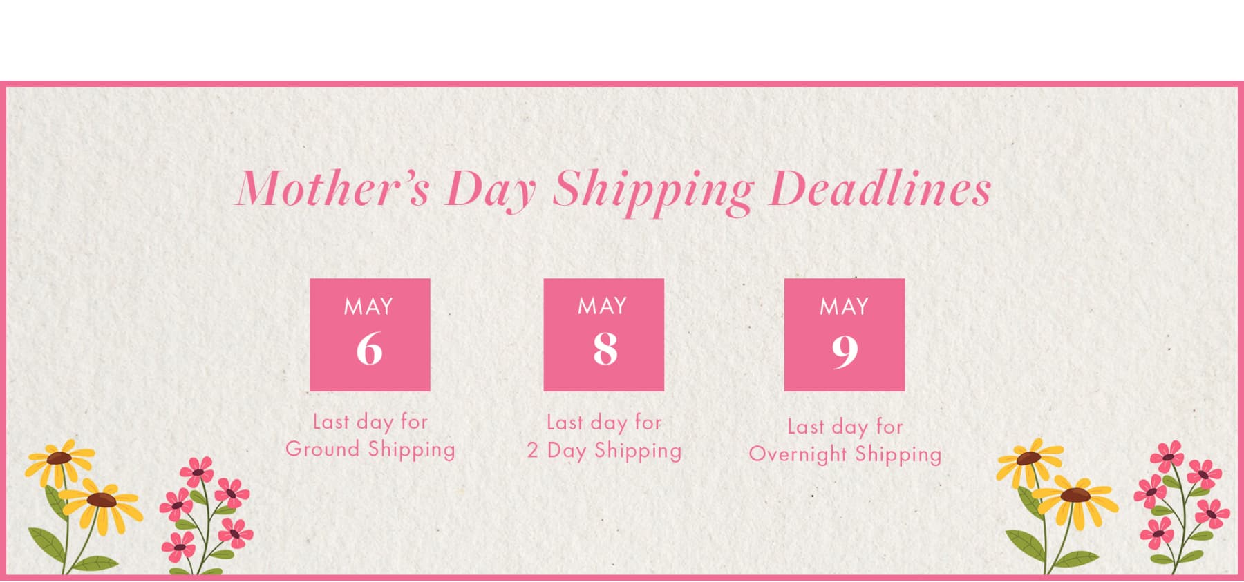 Mother's Day Shipping Deadlines May 6 Last day for Ground Shipping MAY 8 Last day for 2 Day Shipping MAY 9 Last day for Overnight Shipping