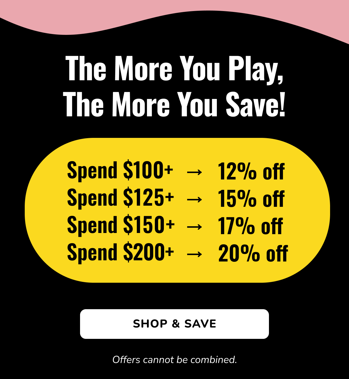 THE MORE YOU PLAY, THE MORE YOU SAVE! | Spend $100 + 12% off | Spend $125 + 15% off | Spend $150 + 17% off | Spend $200 + 20% off | SHOP & SAVE | Offers cannot be combined.