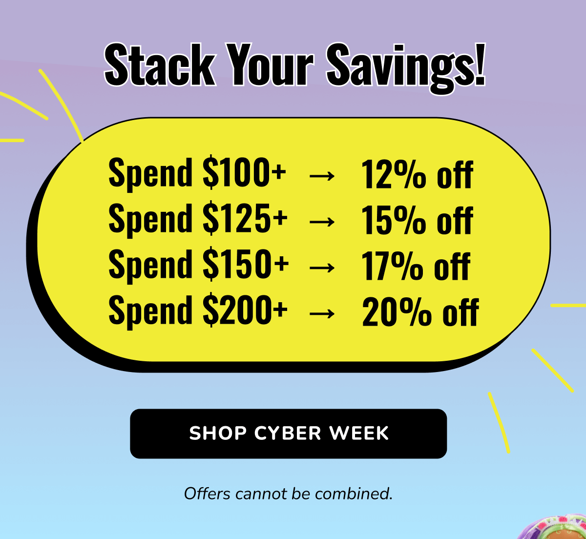 Stack Your Savings! | Spend $100+ → 12% off | Spend $125+ → 15% off | Spend $150+ → 17% off | Spend $200+ → 20% off | SHOP CYBER WEEK | Offers cannot be combined.