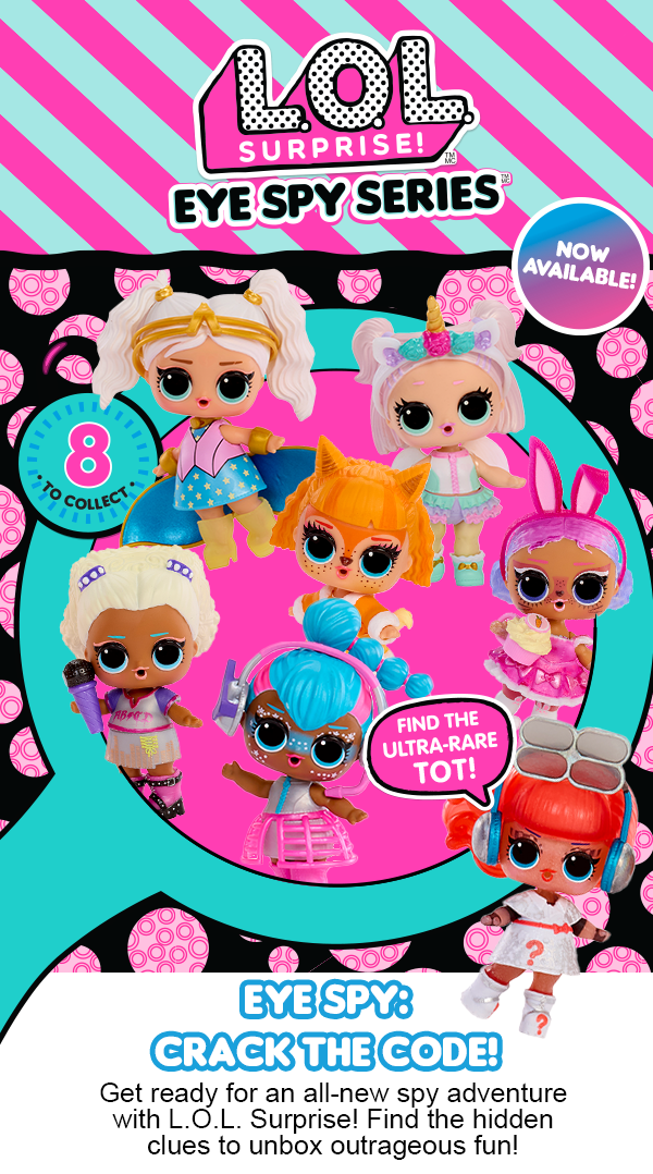 L.O.L. Surprise!™ Eye Spy Series™ Now Available! 8 to collect. Find the Ultra-Rare Tot! Eye Spy: Crack the Code! Get ready for an all-new spy adventure with L.O.L. Surprise! Find the hidden clues to unbox outrageous fun!