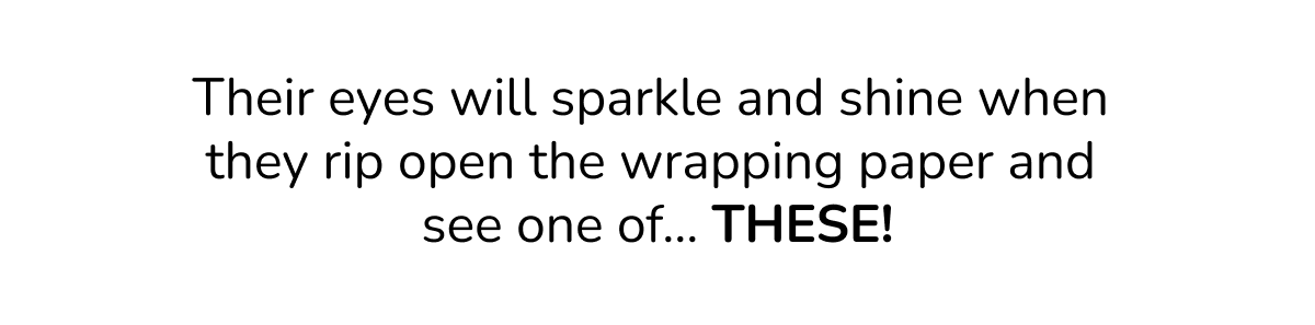 Their eyes will sparkle and shine when  they rip open the wrapping paper and  see one of… THESE!