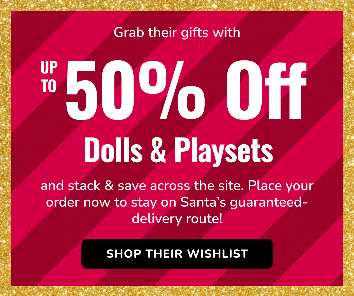 Grab their gifts with | UP TO 50% Off | Dolls & Playsets | and stack & save across the site. Place your order now to stay on Santa's guaranteed-delivery route!  | SHOP THEIR WISHLIST