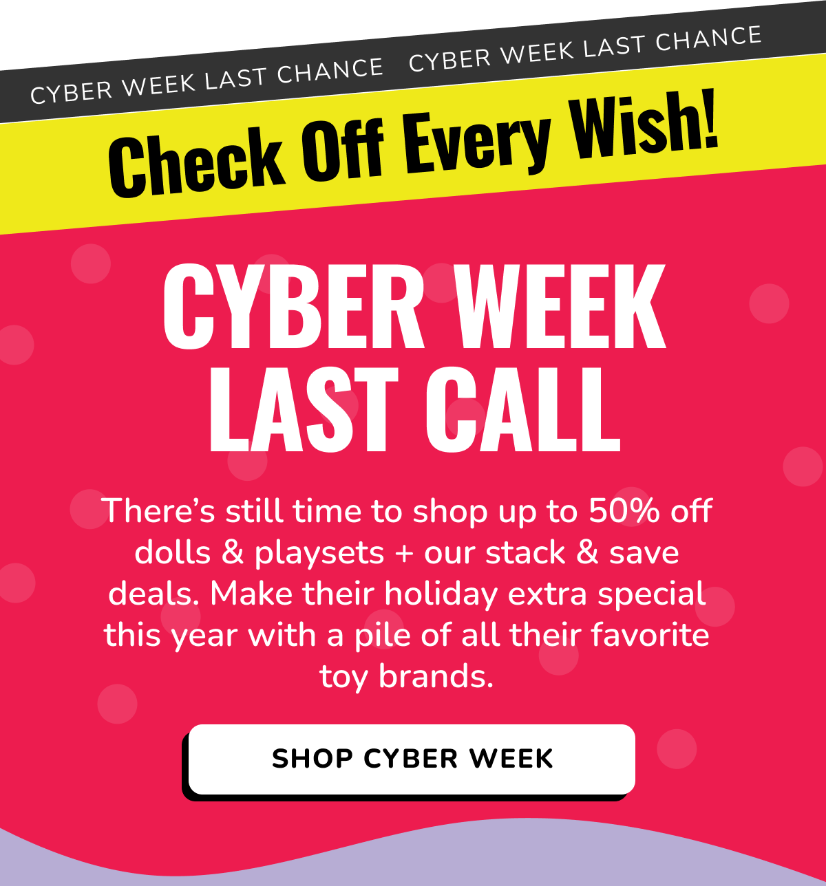 CYBER WEEK LAST CHANCE | Check Off Every Wish! | CYBER WEEK LAST CALL | There's still time to shop up to 50% off dolls & playsets + our stack & save deals. Make their holiday extra special this year with a pile of all their favorite toy brands. | SHOP CYBER WEEK