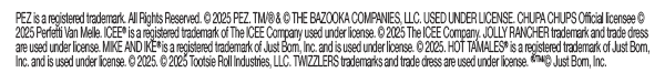PEZ is a registered trademark. All Rights Reserved. © 2025 PEZ. TM/® & © THE BAZOOKA COMPANIES, LLC. USED UNDER LICENSE. CHUPA CHUPS Official licensee © 2025 Perfetti Van Melle. ICEE® is a registered trademark of The ICEE Company used under license. © 2025 The ICEE Company. JOLLY RANCHER trademark and trade dress are used under license. MIKE AND IKE® is a registered trademark of Just Born, Inc. and is used under license. © 2025. HOT TAMALES® is a registered trademark of Just Born, Inc. and is used under license. © 2025. © 2025 Tootsie Roll Industries, LLC. TWIZZLERS trademarks and trade dress are used under license. ®/TM/© Just Born, Inc.  