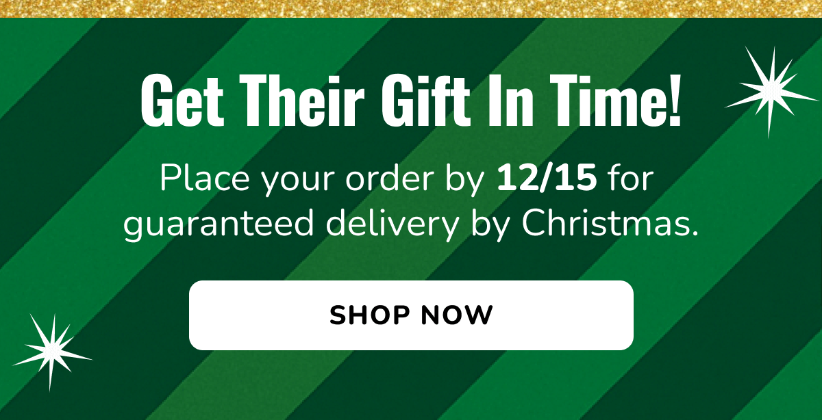 Get Their Gift In Time! Place your order by 12/15 for guaranteed delivery by Christmas. | SHOP NOW