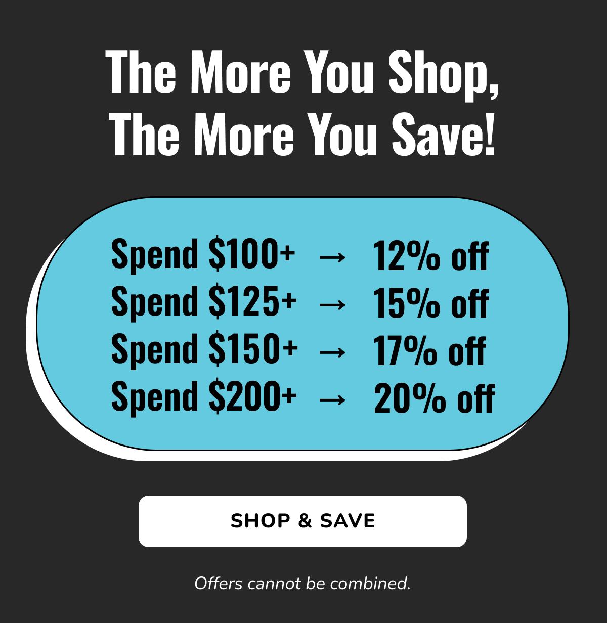 The More You Shop, The More You Save! | Spend $100+ → 12% off - Spend $125+ → 15% off - Spend $150+ → 17% off - Spend $200+ → 20% off | SHOP & SAVE | Offers cannot be combined.