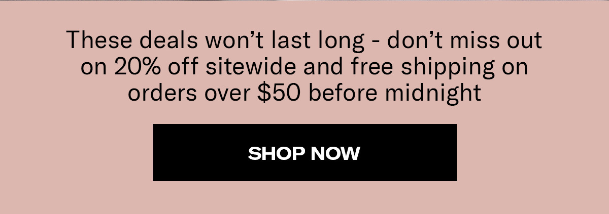 These deals won't last long - don't miss out on 20% off sitewide and free shipping on orders over $50 before midnight | Shop Now