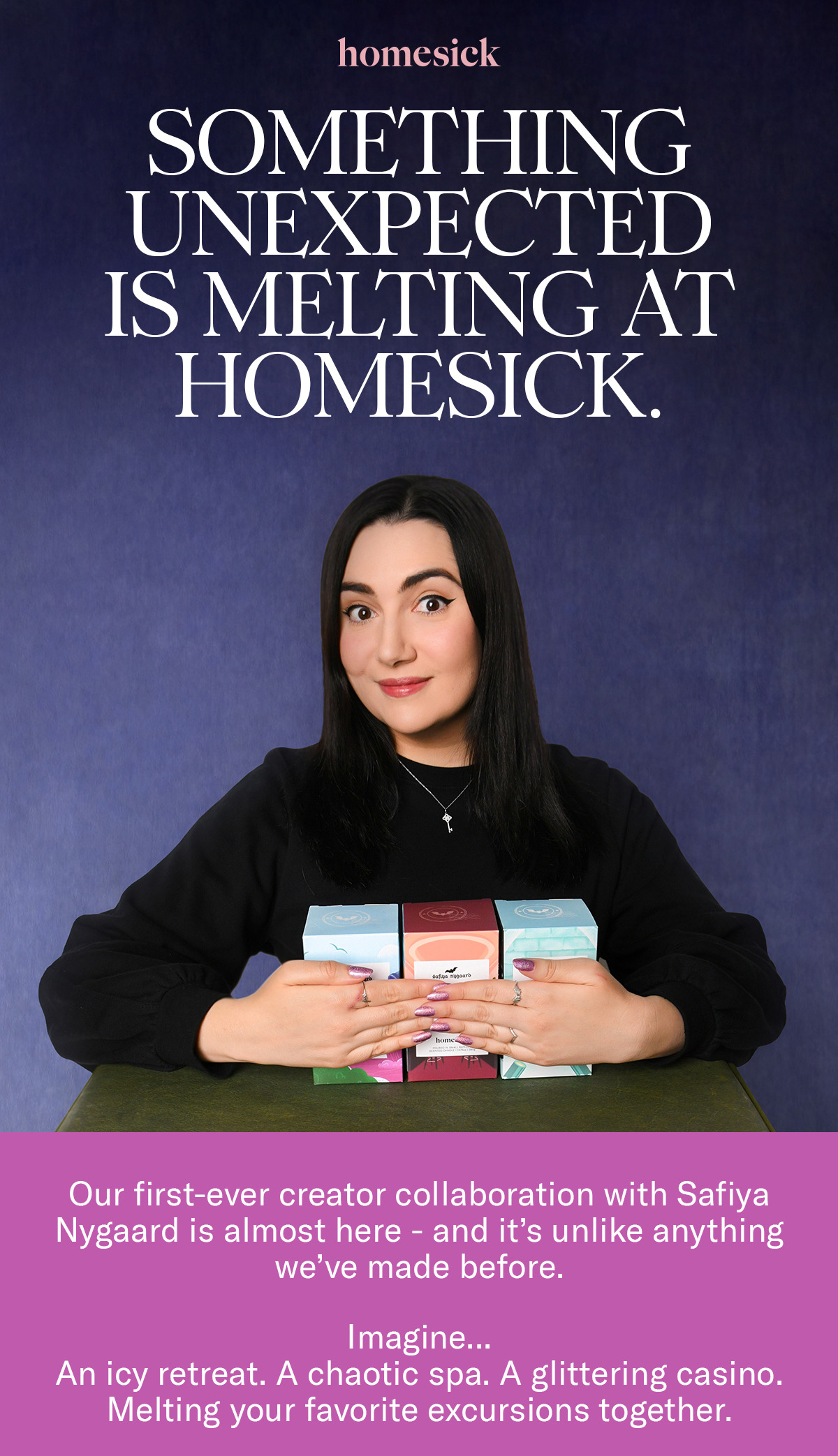 Homesick | Something Unexpected is Melting at Homesick. | Our first-ever creator collaboration with Safiya Nygaard is almost here - and it's unlike anything we've made before. Imagine... An icy retreat. A chaotic spa. A glittering casino. Melting your favorite excursions together.
