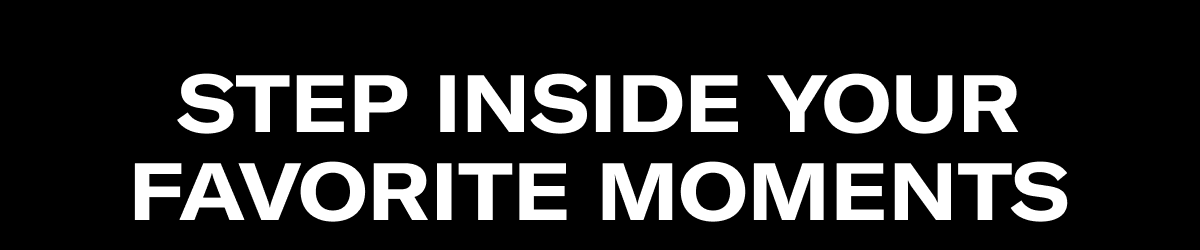 Step Inside Your Favorite Moments