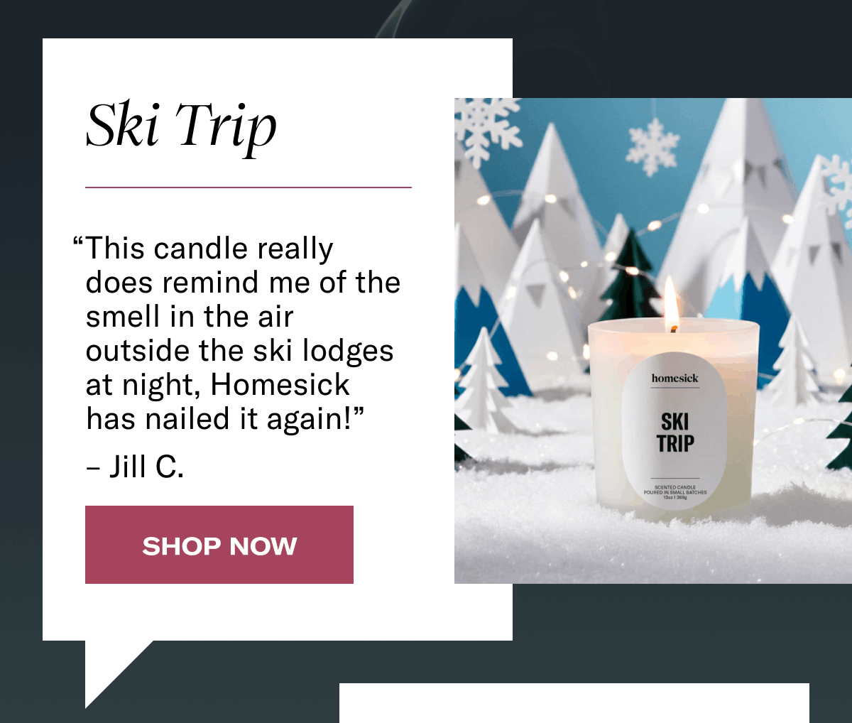 Ski Trip | “This candle really does remind me of the smell in the air outside the ski lodges at night, Homesick has nailed it again!” – Jill C. | Shop Now