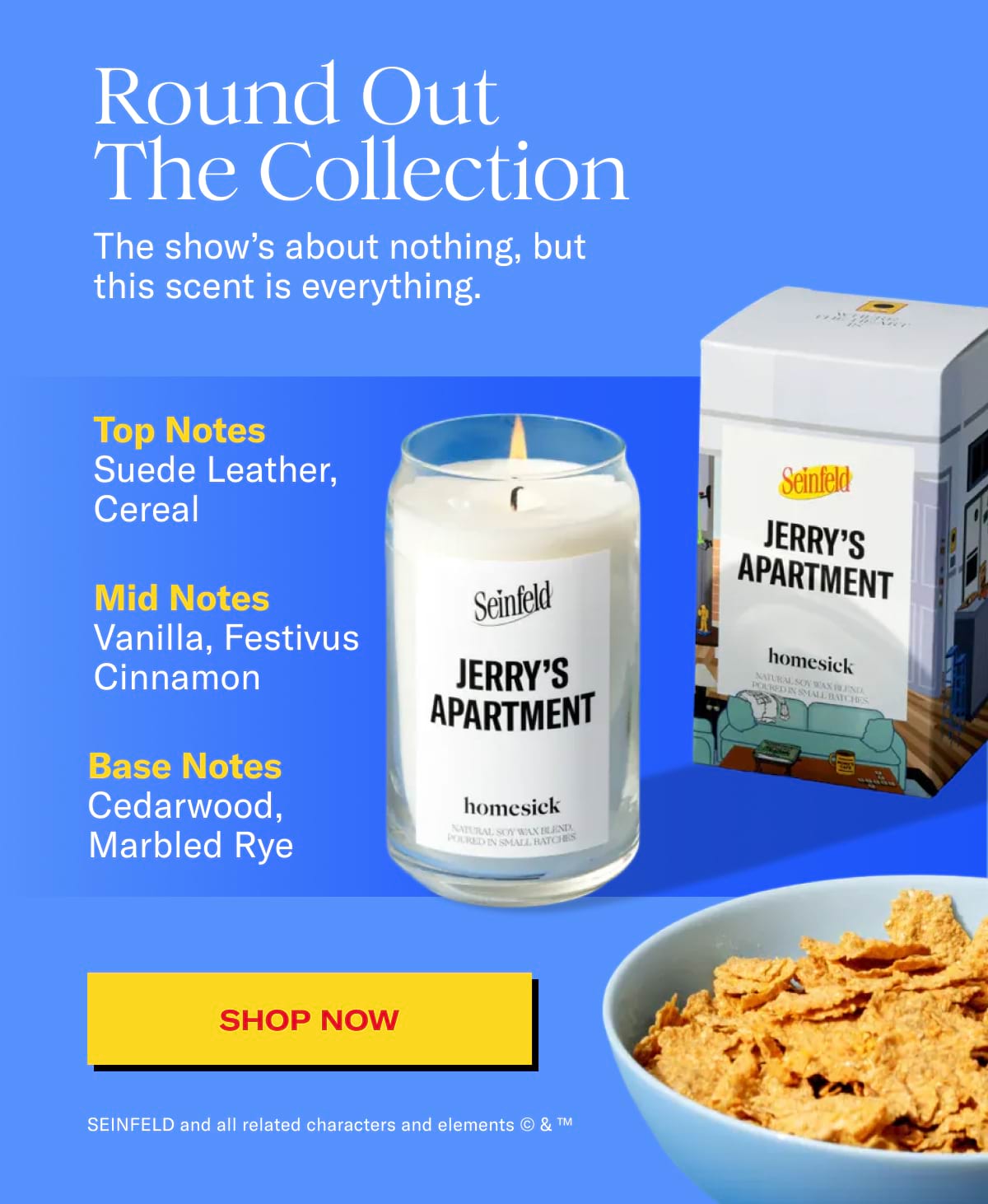 Round Out The Collection | The show's about nothing, but this scent is everything. | Top notes: Suede leather, cereal | Mid notes: vanilla, festivus cinnamon | Base notes: cederwood, marbled rye | SHOP NOW