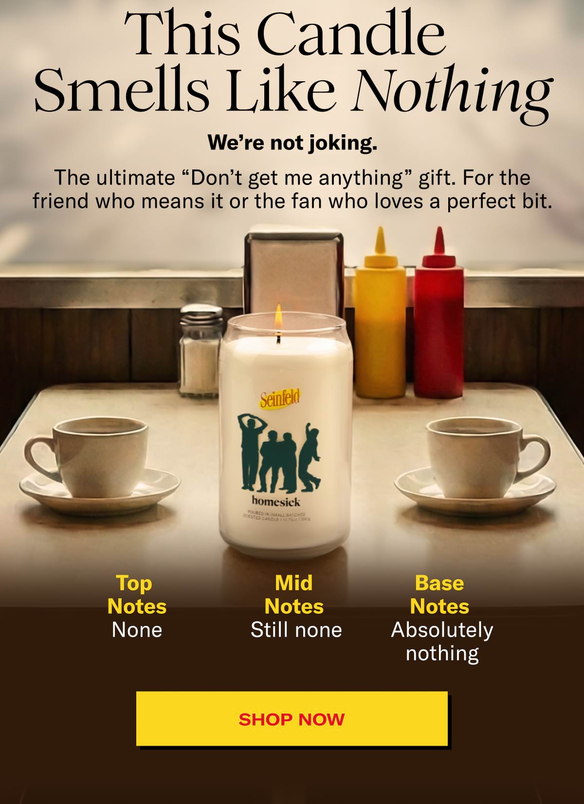 This Candle Smells Like Nothing | We’re not joking. | The ultimate “Don’t get me anything” gift. For the friend who means it or the fan who loves a perfect bit. | Top notes: none | Mid notes: still none | Base notes: absolutely nothing | SHOP NOW