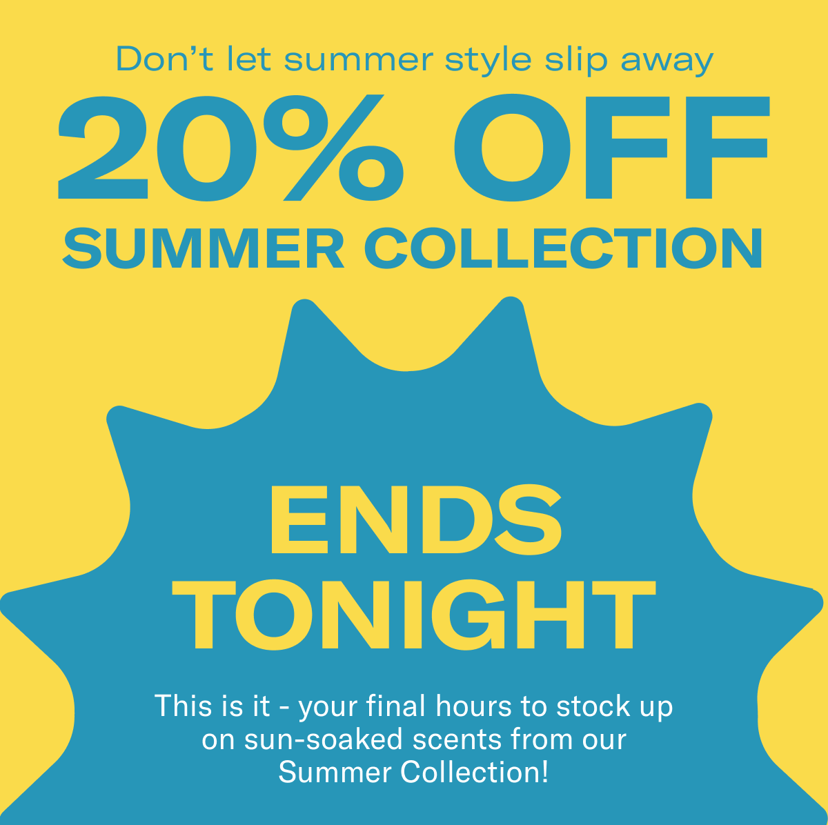 Don't let summer style slip away | 20% Off Summer Collection | Ends Tonight | This is it - your final hours to stock up on sun-soaked scents from our Summer Collection