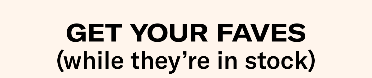 Get Your Faves (while they're in stock)