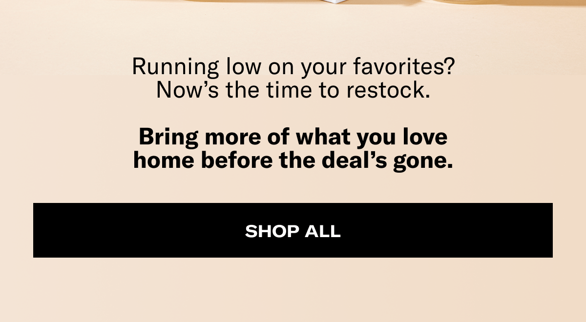 Running low on your favorites? Now's the time to restock. Bring more of what you love home before the deal's gone. | Shop All