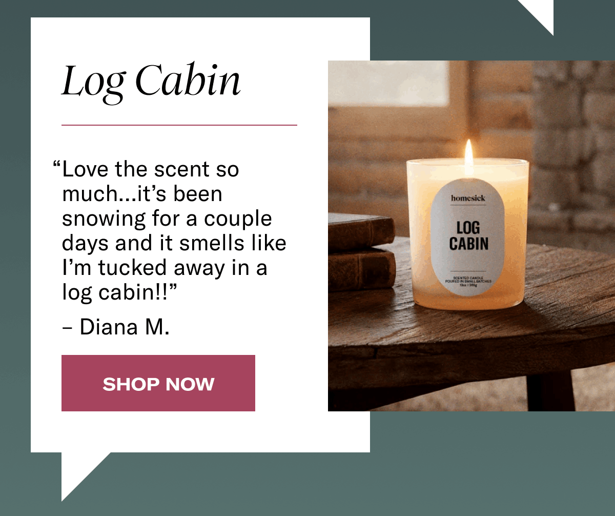 Log Cabin | “Love the scent so much…it’s been snowing for a couple days and it smells like I’m tucked away in a log cabin!!” – Diana M. | Shop Now