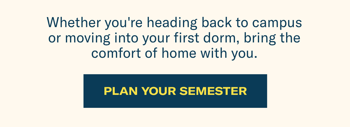 Whether you're heading back to campus or moving into your first dorm, bring the comfort of home with you. | Plan your semester