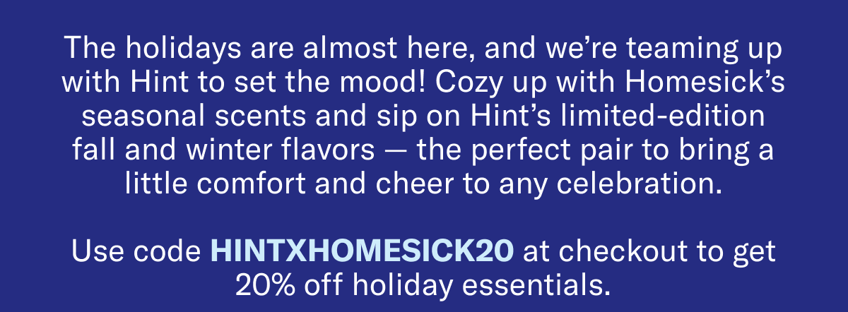 The holidays are almost here, and we’re teaming up with Hint to set the mood! Cozy up with Homesick’s seasonal scents and sip on Hint’s limited-edition fall and winter flavors — the perfect pair to bring a little comfort and cheer to any celebration. | Use code HINTXHOMESICK20 at checkout to get 20% off holiday essentials.
