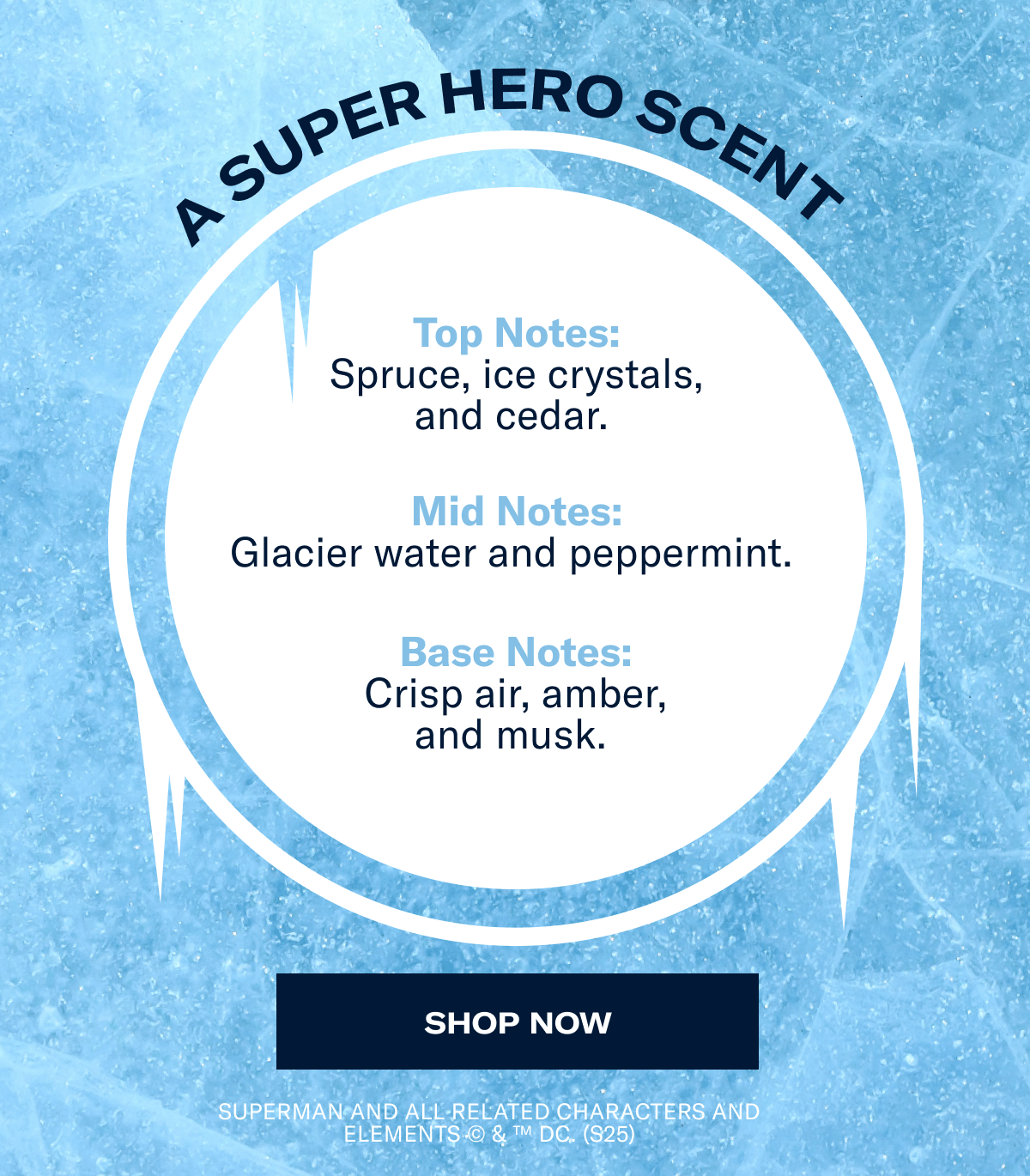 A super hero scent | Top Notes: Spruce, ice crystals, and cedar.&nbsp;| Mid Notes: Glacier water and peppermint.&nbsp; | Base Notes: Crisp air, amber, and musk.&nbsp;| Shop now | SUPERMAN and all related characters and elements © & ™ DC. (s25)