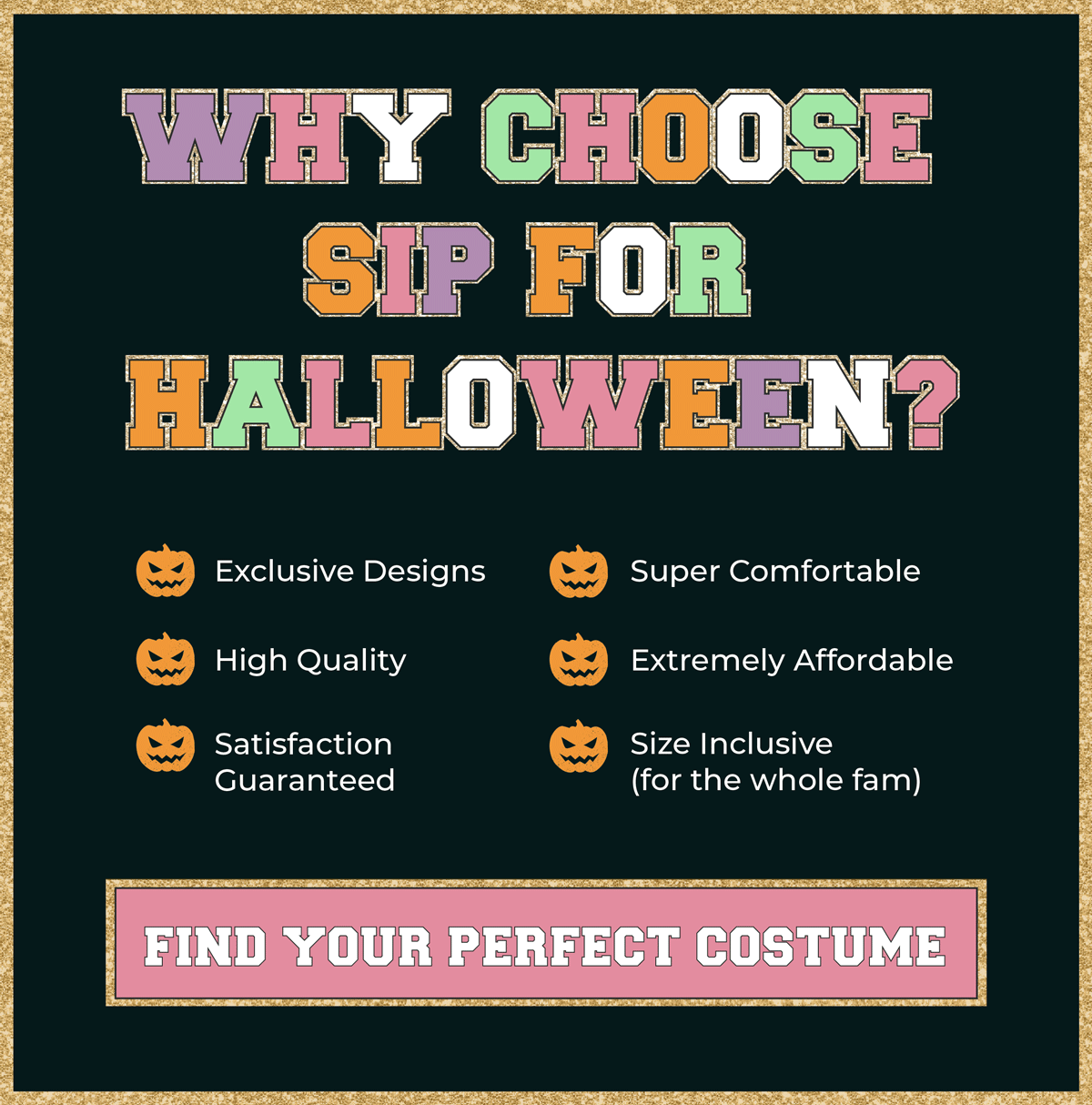 Why Choose SIP for Halloween? Exclusive designs, high quality, satisfaction guaranteed, super comfortable, extremely affordable & size inclusivity (for the whole fam)! Shop now to find your perfect costume!