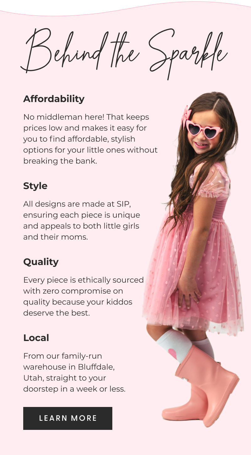 Behind the Sparkle - Affordability - No middleman here! That keeps prices low and makes it easy for you to find affordable, stylish options for your little ones without breaking the bank. - Style - All designs are made at SIP, ensuring each piece is unique and appeals to both little girls and their moms. - Quality - Every piece is ethically sourced with zero compromise on quality because your kiddos deserve the best. - Local - From our family-run warehouse in Bluffdale, Utah, straight to your doorstep in a week or less. - [LEARN MORE]