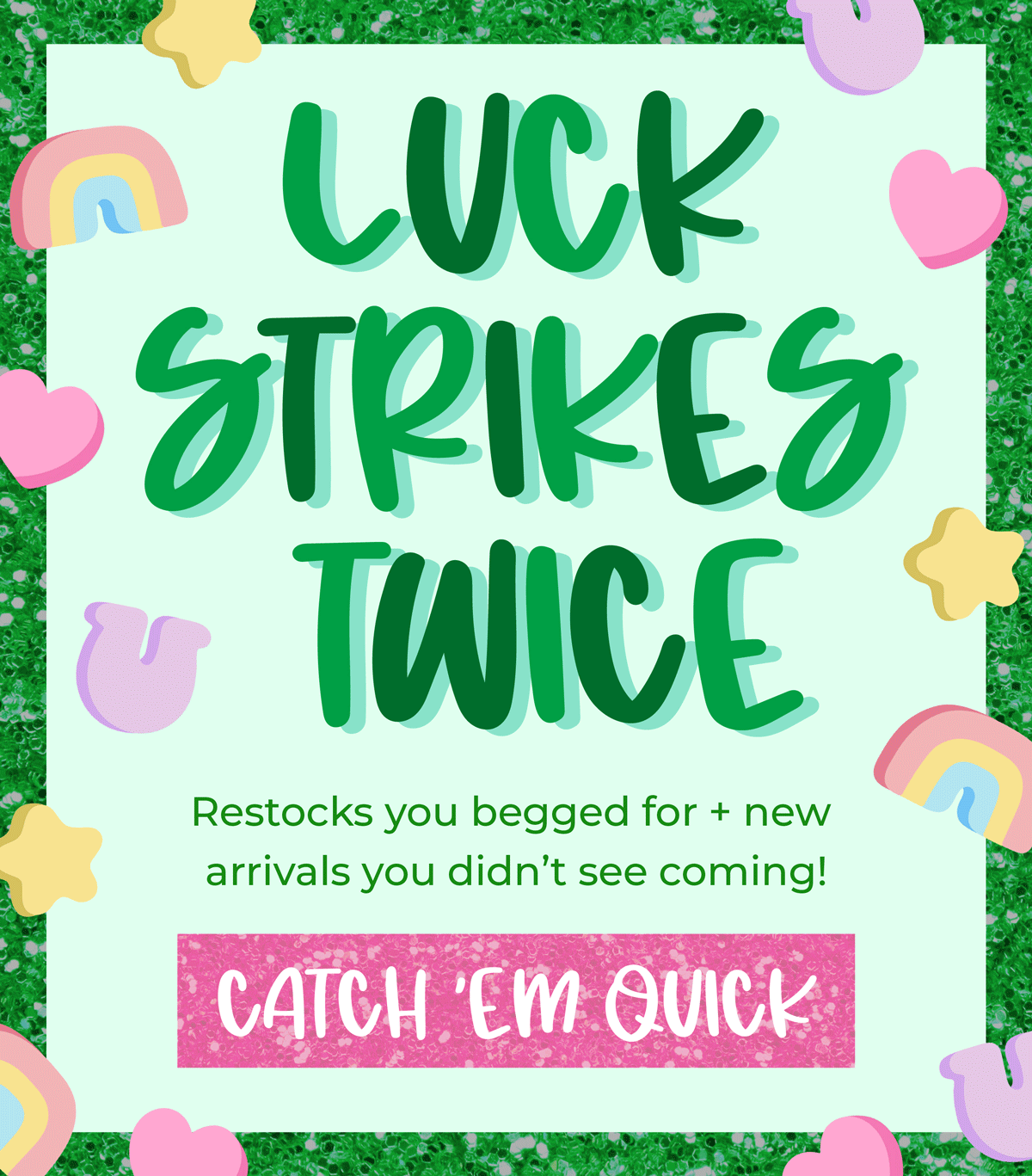 Luck strikes twice! Restocks you begged for + new arrivals you didn't see coming. Shop now!