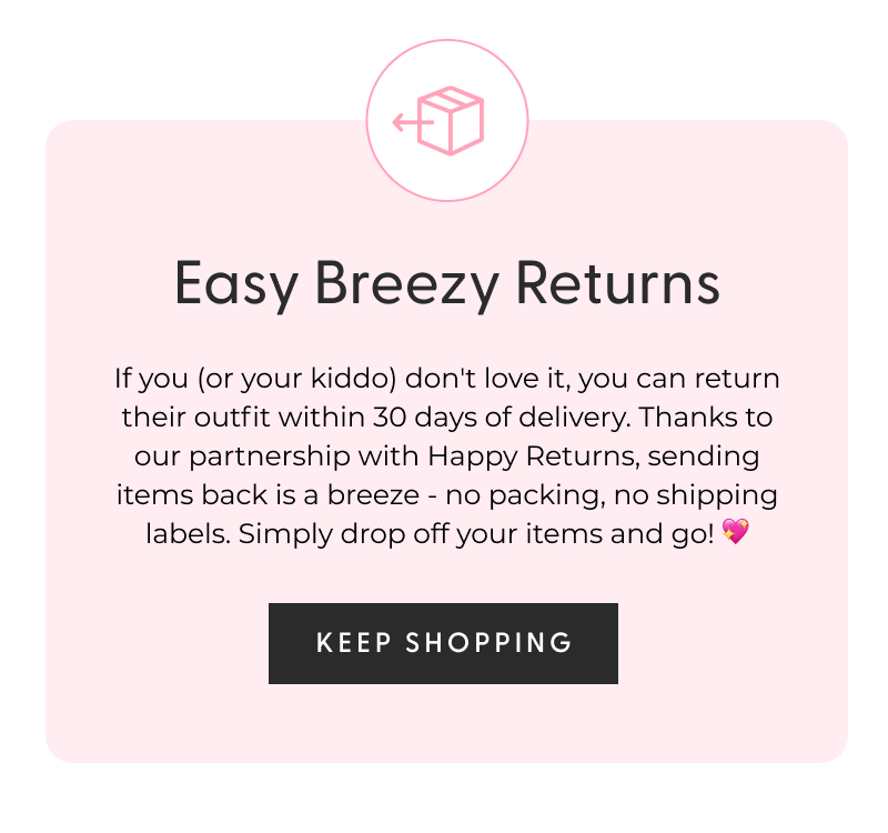 Easy Breezy Returns - If you (or your kiddo) don't love it, you can return their outfit within 30 days of delivery. Thanks to our partnership with Happy Returns, sending items back is a breeze - no packing, no shipping labels. Simply drop off your items and go! 💖 - [KEEP SHOPPING]