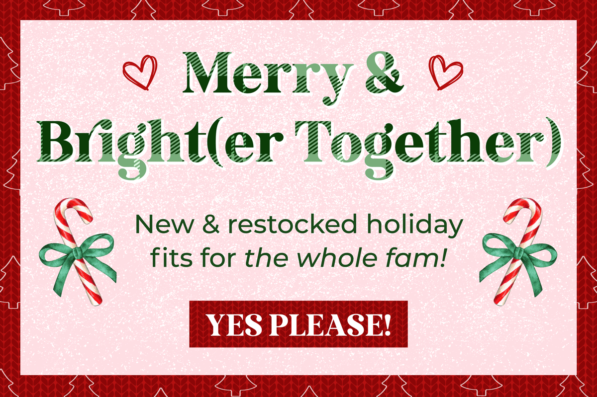 Merry & Bright(er together)! New & restocked holiday fit for the whole fam. Shop now!