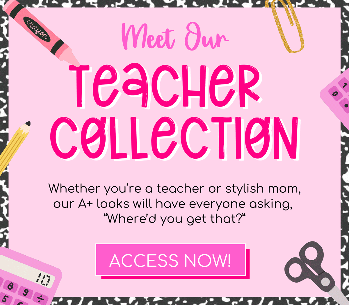 Meet our Teacher Collection! Whether you're a teacher or stylish mom, our A+ looks will have everyone asking, "where'd you get that?" Access Now!