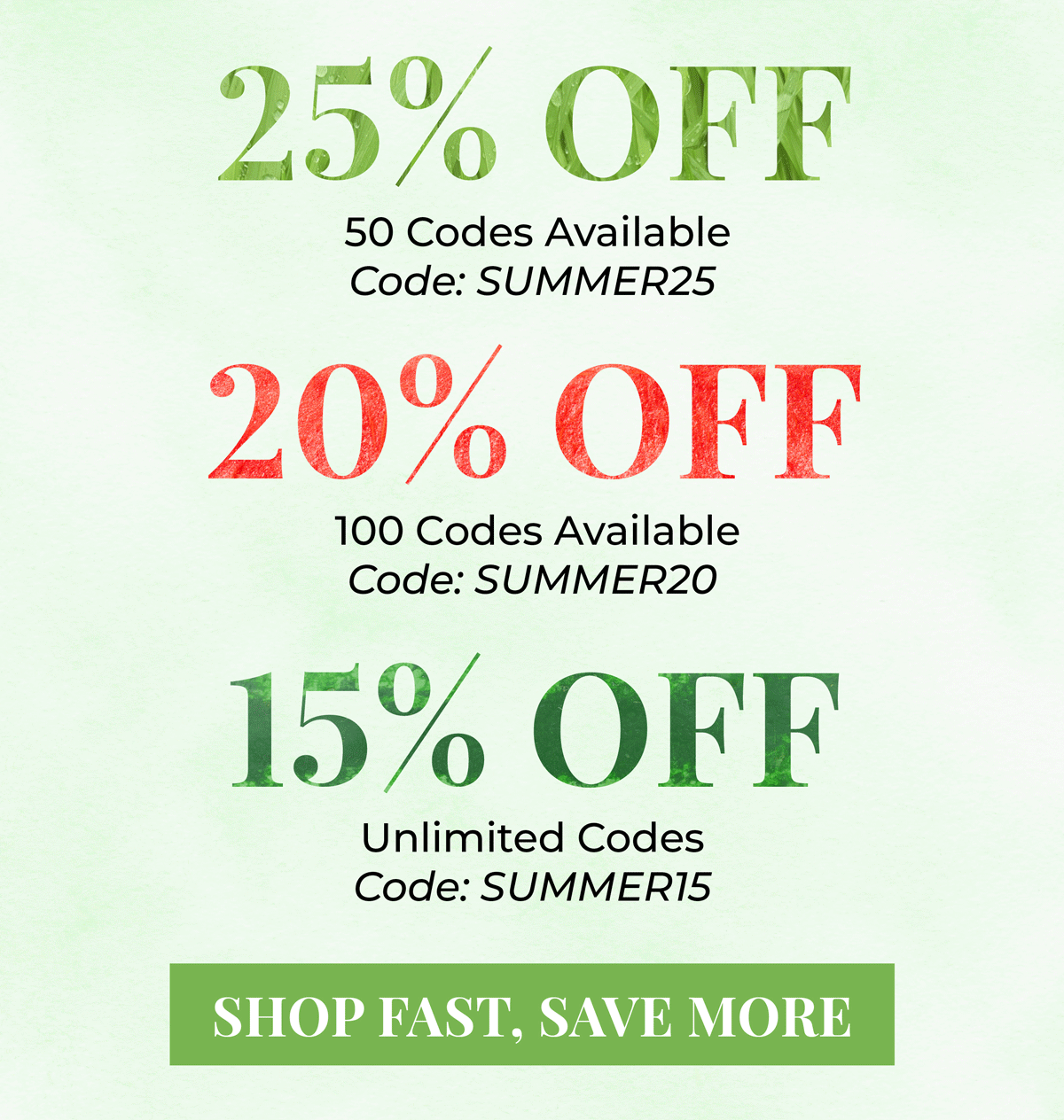 25% OFF = 50 codes available, Code: Summer25. 20% OFF - 100 codes available, code: Summer 20. 15% OFF = unlimited codes, code: Summer 15. Shop fast, save more!