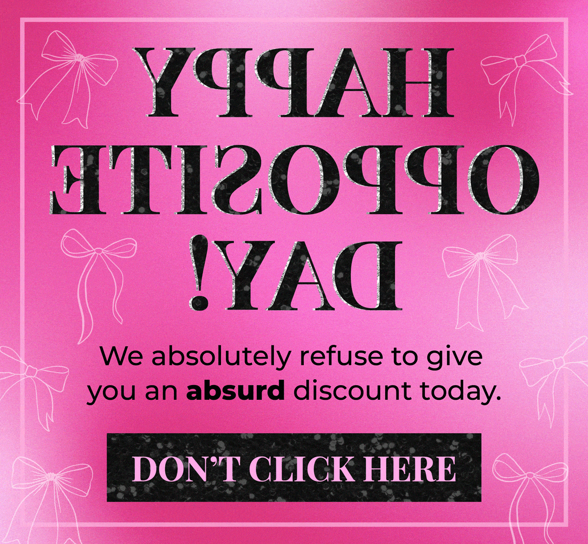 Happy Opposite Day! We absolutely refuse to give you an absurd discount today. 😉 Shop now for big savings!