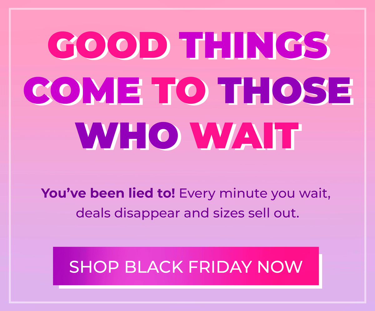 Good things come to those who wait... you've been LIED to! Every minute you wait, deals disappear and sizes sell out. Shop Black Friday Now!