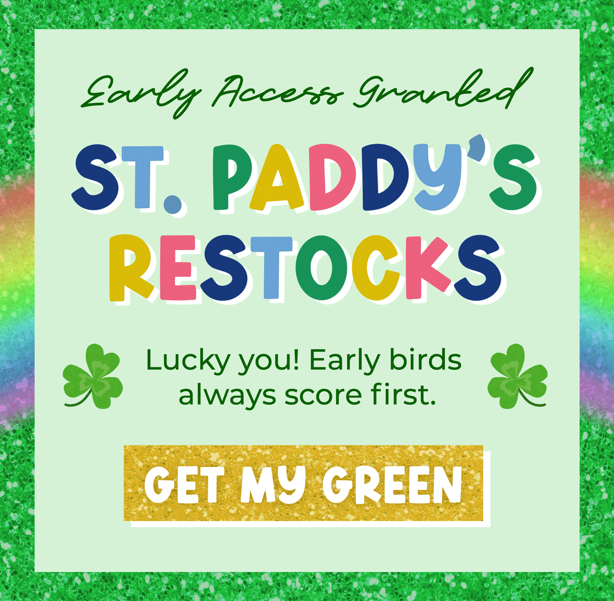Early access granted: St . Paddy's Restocks! Lucky you! Early birds always score first. Shop now!