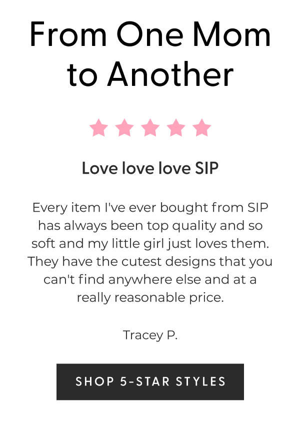 From One Mom to Another - ⭐⭐⭐⭐⭐ Love love love SIP - Every item I've ever bought from SIP has always been top quality and so soft and my little girl just loves them. They have the cutest designs that you can't find anywhere else and at a really reasonable price. - Tracey P. - [SHOP 5-STAR STYLES]