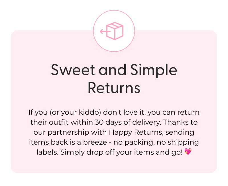Sweet and Simple Returns - If you (or your kiddo) don't love it, you can return their outfit within 30 days of delivery. Thanks to our partnership with Happy Returns, sending items back is a breeze - no packing, no shipping labels. Simply drop off your items and go! 💖