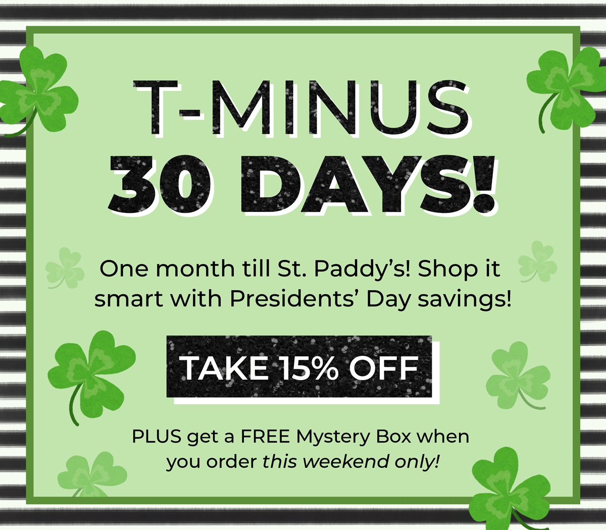 T-Minus 30 days! One month till St. Paddy's! Shop it smart with Presidents Day savings! Plus, get a FREE Mystery Box when you order this weekend only!