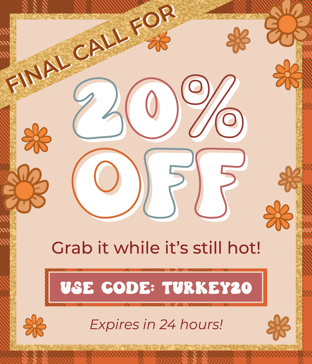 Final Call for 20% OFF! Grab it while it's still hot. Use code "Turkey20" - expires in 24 hours