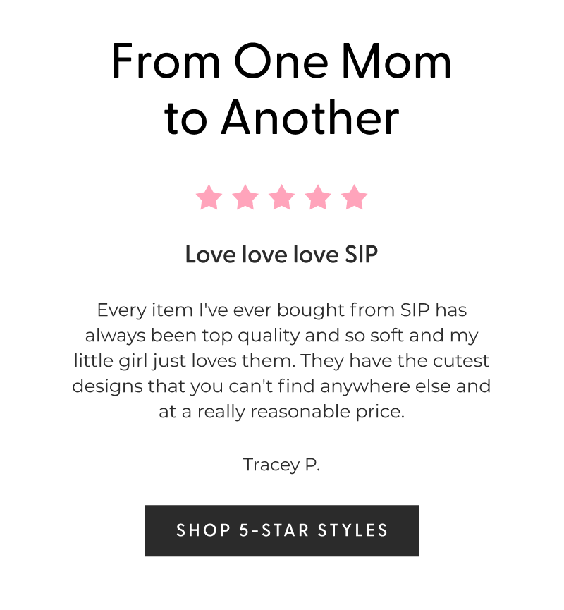 From One Mom to Another - ⭐⭐⭐⭐⭐ Love love love SIP - Every item I've ever bought from SIP has always been top quality and so soft and my little girl just loves them. They have the cutest designs that you can't find anywhere else and at a really reasonable price. - Tracey P. - [SHOP 5-STAR STYLES]