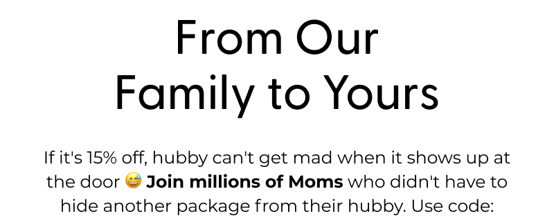 From Our Family to Yours - If it's 15% off, hubby can't get mad when it shows up at the door 😅 Join millions of Moms who didn't have to hide another package from their hubby. Use code: