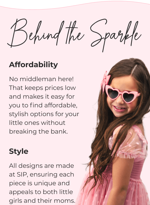 Behind the Sparkle - Affordability - No middleman here! That keeps prices low and makes it easy for you to find affordable, stylish options for your little ones without breaking the bank. - Style - All designs are made at SIP, ensuring each piece is unique and appeals to both little girls and their moms. 