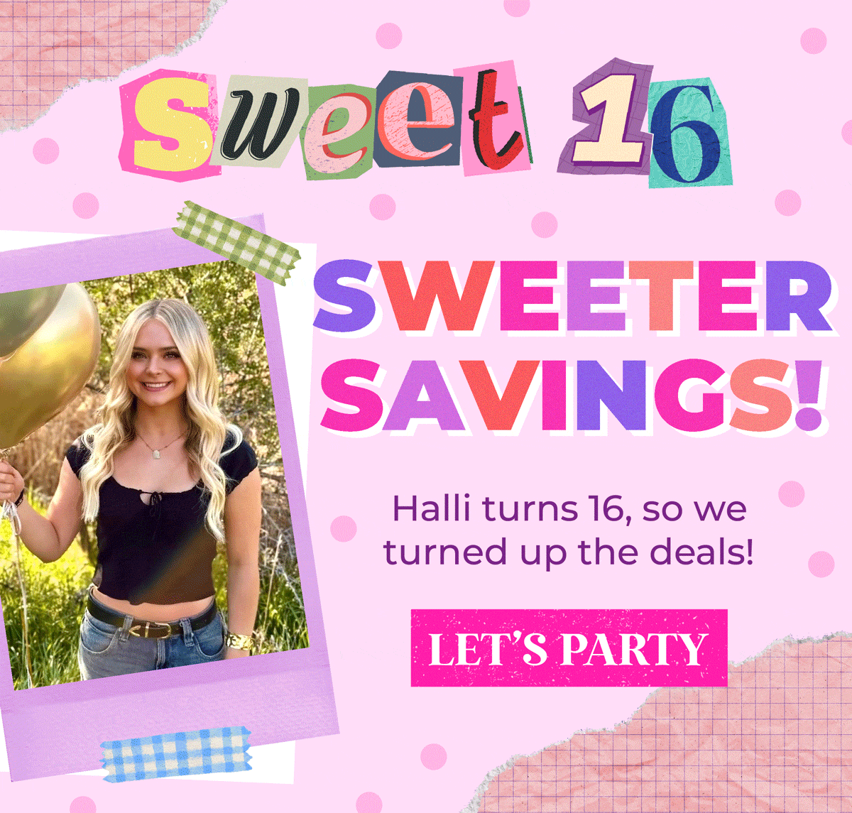 Sweet 16, Sweeter Savings! Halli turns 16, so we turned up the deals! Shop the sitewide sale now!