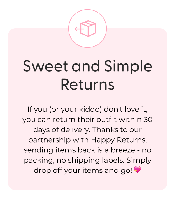 Sweet and Simple Returns - If you (or your kiddo) don't love it, you can return their outfit within 30 days of delivery. Thanks to our partnership with Happy Returns, sending items back is a breeze - no packing, no shipping labels. Simply drop off your items and go! 💖