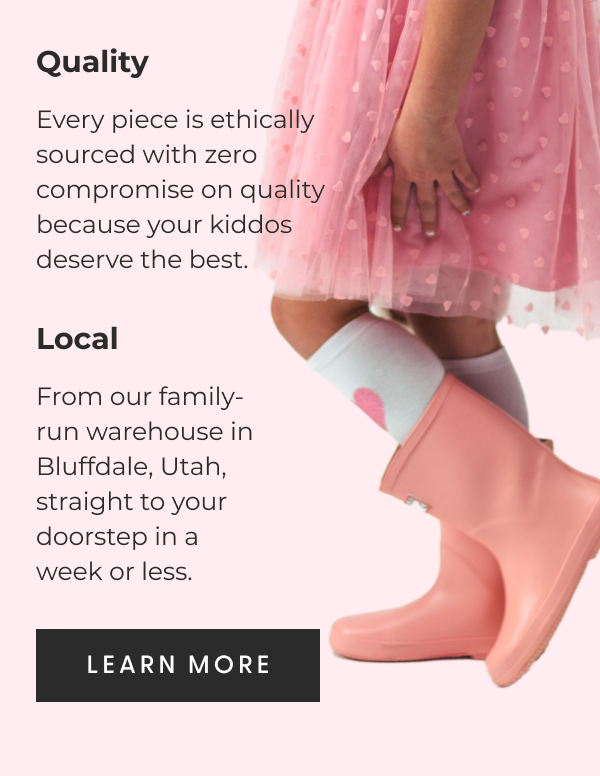 Quality - Every piece is ethically sourced with zero compromise on quality because your kiddos deserve the best. - Local - From our family-run warehouse in Bluffdale, Utah, straight to your doorstep in a week or less. - [LEARN MORE]
