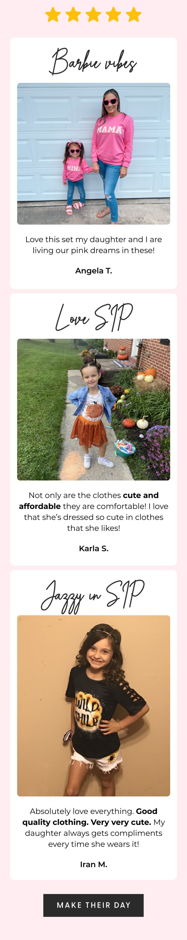 ⭐⭐⭐⭐⭐ - Barbie vibes - Love this set my daughter and I are living our pink dreams in these! - Angela T. - Love SIP - Not only are the clothes cute and affordable they are comfortable! I love that she's always dressed so cute in clothes that she likes! - Karla S. - Jazzy in SIP - Absolutely love everything Good quality clothing. Very very cute. My daughter always gets compliments every time she wears it! - Iran M. - [MAKE THEIR DAY]