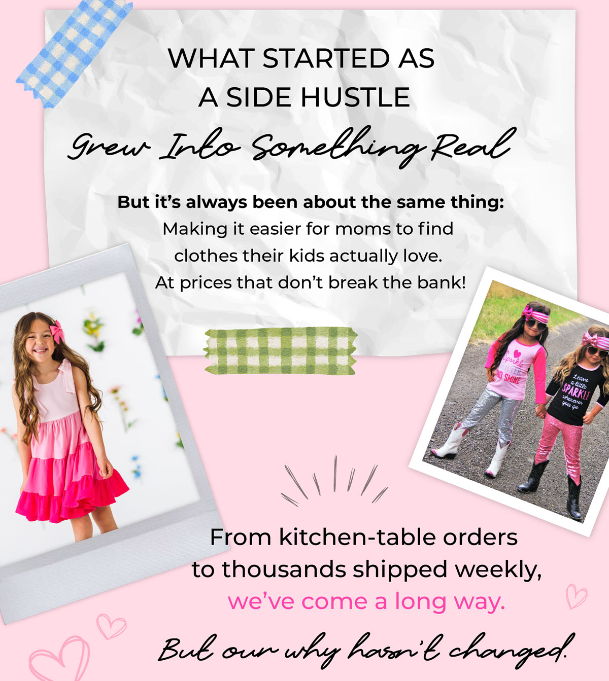 What started as a side hustle grew into something real. But it's always been about the same thing: Making it easier for moms to find clothes their kids actually love, at prices that don't break the bank. From kitchen table to thousands shipped weekly.. we've come a long way, but our 'why' has never changed.