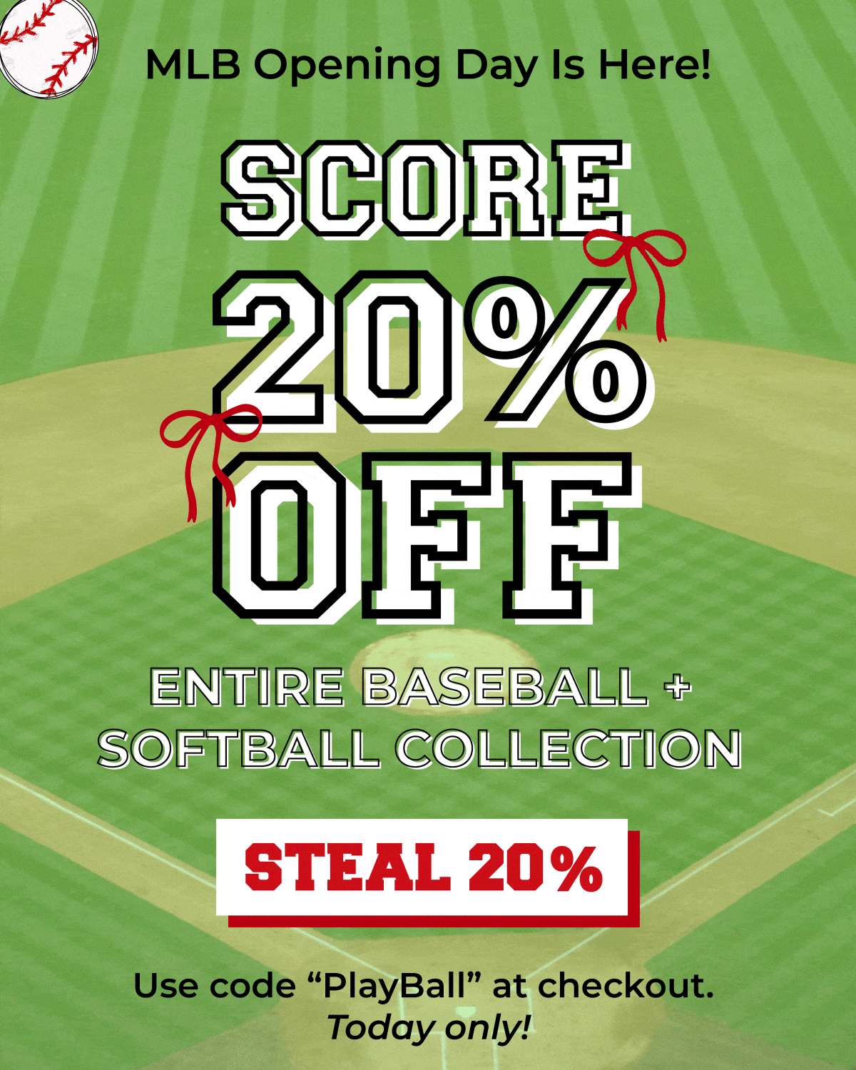 MLB opening day is here! Score 20% off our entire Baseball/Softball collection. Steal 20% off now. Use code "PlayBall" at checkout, today only!