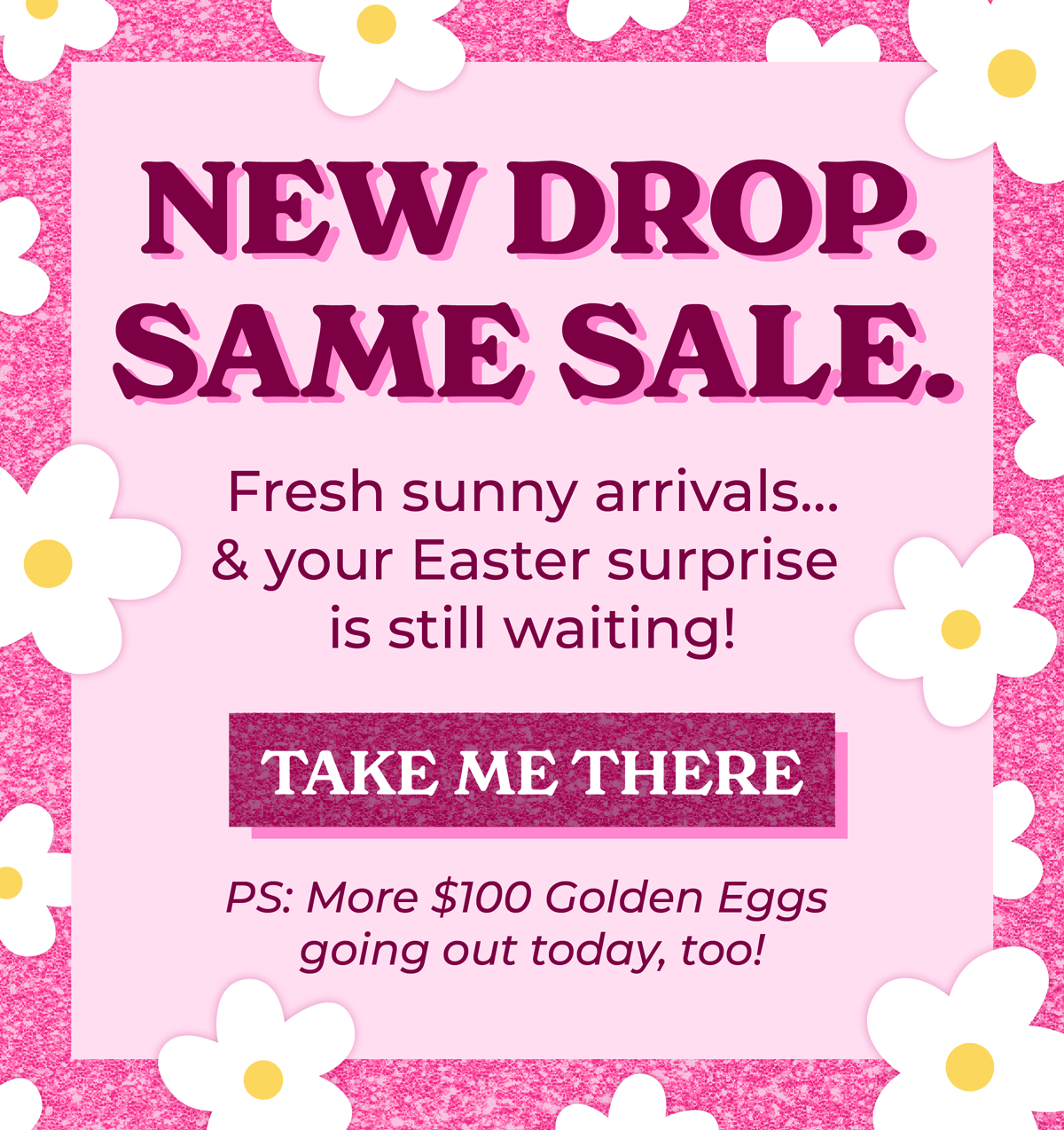 New Drop. Same Sale. Fresh sunny arrivals... & your Easter surprise is still waiting! Shop now, and there's more $100 Golden Eggs going out today too!