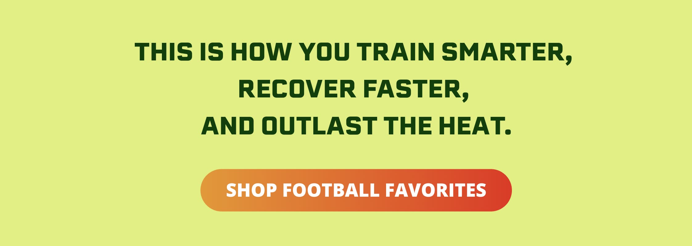 THIS IS HOW YOU TRAIN SMARTER, RECOVER FASTER, AND OUTLAST THE HEAT. Shop footbal favorites 